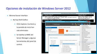 Opciones de instalación de Windows Server 2012


Minimal Server Interface


No hay Shell Gráfico


IE10, Explorer, Escritorio y
la pantalla de inicio han
sido eliminados



Se habilita la MMC del
Server Manager y algunas
herramientas del panel de

control.

 