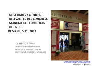 NOVEDADES Y NOTICIAS
RELEVANTES DEL CONGRESO
MUNDIAL DE FLEBOLOGIA
DE LA UIP
BOSTON , SEPT 2013
Dr. HUGO NAVAS
INSTITUTO CLINICO LA FLORIDA
HOSPITAL DE CLINICAS CARACAS
UNIVERSIDAD CENTRAL DE VENEZUELA
WWW.CLINICADEVARICES.COM.VE
@CLINICA DE VARICES
 