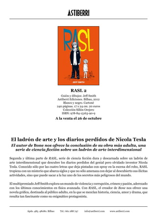 ASTIBERRI




                                                   RASL 2
                                          Guión y dibujos: Jeff Smith
                                        Astiberri Ediciones. Bilbao, 2012
                                            Blanco y negro. Cartoné
                                        240 páginas. 17 x 24 cm. 20 euros
                                            Colección Sillón Orejero
                                           ISBN: 978-84-15163-90-9
                                        A la venta el 26 de octubre




 El ladrón de arte y los diarios perdidos de Nicola Tesla
 El autor de Bone nos ofrece la conclusión de su obra más adulta, una
   serie de ciencia ficción sobre un ladrón de arte interdimensional

Segunda y última parte de RASL, serie de ciencia ficción dura y descarnada sobre un ladrón de
arte interdimensional que descubre los diarios perdidos del genial pero olvidado inventor Nicola
Tesla. Conocido sólo por las cuatro letras que deja pintadas con spray en la escena del robo, RASL
tropieza con un misterio que abarca siglos y que no sólo amenaza con dejar al descubierto sus ilícitas
actividades, sino que puede sacar a la luz uno de los secretos más peligrosos del mundo.

El multipremiado Jeff Smith explora un mundo de violencia y corrupción, crimen y pasión, aderezado
con los últimos conocimientos en física avanzada. Con RASL, el creador de Bone nos ofrece una
novela gráfica, destinada al público adulto, en la que se mezclan historia, ciencia, amor y drama, que
resulta tan fascinante como su enigmático protagonista.



             Apdo. 485. 48080. Bilbao     Tel.: 661 288 747   info@astiberri.com   www.astiberri.com
 
