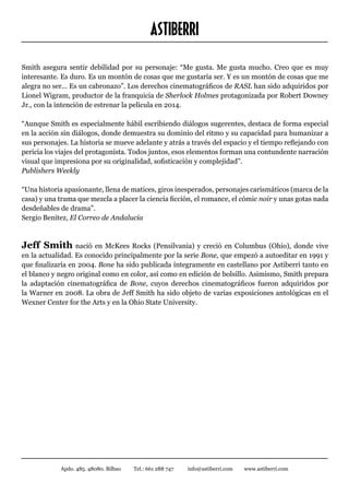 ASTIBERRI
Smith asegura sentir debilidad por su personaje: “Me gusta. Me gusta mucho. Creo que es muy
interesante. Es duro. Es un montón de cosas que me gustaría ser. Y es un montón de cosas que me
alegra no ser... Es un cabronazo”. Los derechos cinematográficos de RASL han sido adquiridos por
Lionel Wigram, productor de la franquicia de Sherlock Holmes protagonizada por Robert Downey
Jr., con la intención de estrenar la película en 2014.

“Aunque Smith es especialmente hábil escribiendo diálogos sugerentes, destaca de forma especial
en la acción sin diálogos, donde demuestra su dominio del ritmo y su capacidad para humanizar a
sus personajes. La historia se mueve adelante y atrás a través del espacio y el tiempo reflejando con
pericia los viajes del protagonista. Todos juntos, esos elementos forman una contundente narración
visual que impresiona por su originalidad, sofisticación y complejidad”.
Publishers Weekly

“Una historia apasionante, llena de matices, giros inesperados, personajes carismáticos (marca de la
casa) y una trama que mezcla a placer la ciencia ficción, el romance, el cómic noir y unas gotas nada
desdeñables de drama”.
Sergio Benítez, El Correo de Andalucía



Jeff Smith nació en McKees Rocks (Pensilvania) y creció en Columbus (Ohio), donde vive
en la actualidad. Es conocido principalmente por la serie Bone, que empezó a autoeditar en 1991 y
que finalizaría en 2004. Bone ha sido publicada íntegramente en castellano por Astiberri tanto en
el blanco y negro original como en color, así como en edición de bolsillo. Asimismo, Smith prepara
la adaptación cinematográfica de Bone, cuyos derechos cinematográficos fueron adquiridos por
la Warner en 2008. La obra de Jeff Smith ha sido objeto de varias exposiciones antológicas en el
Wexner Center for the Arts y en la Ohio State University.




            Apdo. 485. 48080. Bilbao   Tel.: 661 288 747   info@astiberri.com   www.astiberri.com
 