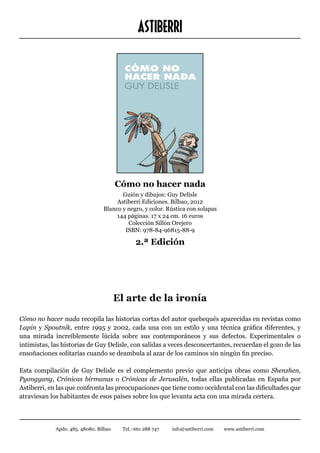 ASTIBERRI




                                        Cómo no hacer nada
                                        Guión y dibujos: Guy Delisle
                                      Astiberri Ediciones. Bilbao, 2012
                                 Blanco y negro, y color. Rústica con solapas
                                      144 páginas. 17 x 24 cm. 16 euros
                                          Colección Sillón Orejero
                                         ISBN: 978-84-96815-88-9

                                               2.ª Edición




                                        El arte de la ironía

Cómo no hacer nada recopila las historias cortas del autor quebequés aparecidas en revistas como
Lapin y Spoutnik, entre 1995 y 2002, cada una con un estilo y una técnica gráfica diferentes, y
una mirada increíblemente lúcida sobre sus contemporáneos y sus defectos. Experimentales o
intimistas, las historias de Guy Delisle, con salidas a veces desconcertantes, recuerdan el gozo de las
ensoñaciones solitarias cuando se deambula al azar de los caminos sin ningún fin preciso.

Esta compilación de Guy Delisle es el complemento previo que anticipa obras como Shenzhen,
Pyongyang, Crónicas birmanas o Crónicas de Jerusalén, todas ellas publicadas en España por
Astiberri, en las que confronta las preocupaciones que tiene como occidental con las dificultades que
atraviesan los habitantes de esos países sobre los que levanta acta con una mirada certera.



             Apdo. 485. 48080. Bilbao    Tel.: 661 288 747   info@astiberri.com   www.astiberri.com
 