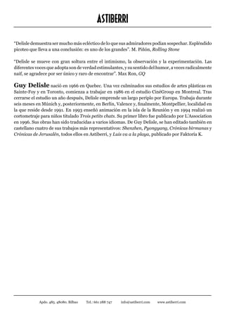 ASTIBERRI
“Delisle demuestra ser mucho más ecléctico de lo que sus admiradores podían sospechar. Espléndido
picoteo que lleva a una conclusión: es uno de los grandes”. M. Piñón, Rolling Stone

“Delisle se mueve con gran soltura entre el intimismo, la observación y la experimentación. Las
diferentes voces que adopta son de verdad estimulantes, y su sentido del humor, a veces radicalmente
naif, se agradece por ser único y raro de encontrar”. Max Ron, GQ

Guy Delisle nació en 1966 en Quebec. Una vez culminados sus estudios de artes plásticas en
Sainte-Foy y en Toronto, comienza a trabajar en 1986 en el estudio CinéGroup en Montreal. Tras
cerrarse el estudio un año después, Delisle emprende un largo periplo por Europa. Trabaja durante
seis meses en Múnich y, posteriormente, en Berlín, Valence y, finalmente, Montpellier, localidad en
la que reside desde 1991. En 1993 enseñó animación en la isla de la Reunión y en 1994 realizó un
cortometraje para niños titulado Trois petits chats. Su primer libro fue publicado por L’Association
en 1996. Sus obras han sido traducidas a varios idiomas. De Guy Delisle, se han editado también en
castellano cuatro de sus trabajos más representativos: Shenzhen, Pyongyang, Crónicas birmanas y
Crónicas de Jerusalén, todos ellos en Astiberri, y Luis va a la playa, publicado por Faktoría K.




            Apdo. 485. 48080. Bilbao   Tel.: 661 288 747   info@astiberri.com   www.astiberri.com
 