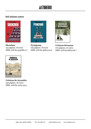 ASTIBERRI
Del mismo autor




Shenzhen			                      Pyongyang                         Crónicas birmanas		
152 páginas. 18 euros	           184 páginas. 18 euros	            272 páginas. 20 euros		
ISBN: 978-84-935088-0-7	         ISBN: 978-84-96815-05-6           ISBN: 978-84-96815-66-7




Crónicas de Jerusalén
336 páginas. 26 euros
ISBN: 978-84-15163-34-3




          Apdo. 485. 48080. Bilbao   Tel.: 661 288 747   info@astiberri.com   www.astiberri.com
 