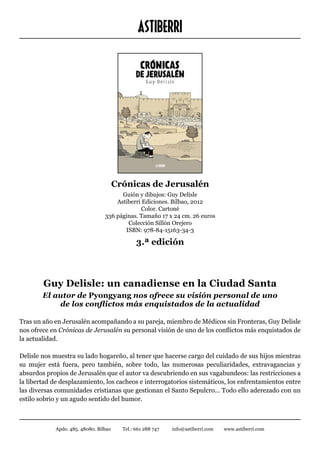 ASTIBERRI




                                       Crónicas de Jerusalén
                                       Guión y dibujos: Guy Delisle
                                     Astiberri Ediciones. Bilbao, 2012
                                              Color. Cartoné
                                 336 páginas. Tamaño 17 x 24 cm. 26 euros
                                         Colección Sillón Orejero
                                        ISBN: 978-84-15163-34-3

                                               3.ª edición



        Guy Delisle: un canadiense en la Ciudad Santa
        El autor de Pyongyang nos ofrece su visión personal de uno
            de los conflictos más enquistados de la actualidad

Tras un año en Jerusalén acompañando a su pareja, miembro de Médicos sin Fronteras, Guy Delisle
nos ofrece en Crónicas de Jerusalén su personal visión de uno de los conflictos más enquistados de
la actualidad.

Delisle nos muestra su lado hogareño, al tener que hacerse cargo del cuidado de sus hijos mientras
su mujer está fuera, pero también, sobre todo, las numerosas peculiaridades, extravagancias y
absurdos propios de Jerusalén que el autor va descubriendo en sus vagabundeos: las restricciones a
la libertad de desplazamiento, los cacheos e interrogatorios sistemáticos, los enfrentamientos entre
las diversas comunidades cristianas que gestionan el Santo Sepulcro... Todo ello aderezado con un
estilo sobrio y un agudo sentido del humor.



            Apdo. 485. 48080. Bilbao     Tel.: 661 288 747   info@astiberri.com   www.astiberri.com
 