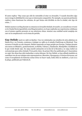 ASTIBERRI
El autor explica: “Hay cosas que sólo he entendido al estar en Jerusalén. Y cuando descubro algo
nuevo tengo la debilidad de creer que es interesante compartirlo. Por ejemplo, me parecía pertinente
explicar cómo funcionan las colonias, de qué forma está dividida en dos la ciudad, este tipo de
cosas...”.

Delisle mantuvo un blog durante su estancia en Jerusalén titulado Jerusalén, un canadiense errante
en la Ciudad Santa (guydelisle.com/blog/jerusalen), en el que explicaba sus experiencias cotidianas
con el mismo espíritu presente en sus anteriores obras: mostrar una realidad social compleja sin
caer en la complacencia o en la toma de partido.



Guy Delisle nació en 1966 en Quebec. Una vez culminados sus estudios de artes plásticas en
Sainte-Foy y en Toronto, comienza a trabajar en 1986 en el estudio CinéGroup en Montreal. Tras
cerrarse el estudio un año después, Delisle emprende un largo periplo por Europa. Trabaja durante
seis meses en Múnich y, posteriormente, en Berlín, Valence y, finalmente, Montpellier, localidad en
la que reside desde 1991. En 1993 enseñó animación en la isla de la Reunión y en 1994 realizó un
cortometraje para niños titulado Trois petits chats. Su primer libro fue publicado por L’Association
en 1996. Sus obras han sido traducidas a varios idiomas. De Guy Delisle, se han editado también en
castellano tres de sus trabajos más representativos: Shenzhen, Pyongyang y Crónicas birmanas, así
como el recopilatorio de historias cortas Cómo no hacer nada, todos ellos en Astiberri, y Luis va a
la playa, publicado por Faktoría K.




            Apdo. 485. 48080. Bilbao   Tel.: 661 288 747   info@astiberri.com   www.astiberri.com
 