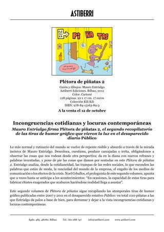 ASTIBERRI




                                        Plétora de piñatas 2
                                        Guión y dibujos: Mauro Entrialgo
                                        Astiberri Ediciones. Bilbao, 2012
                                                 Color. Cartoné
                                        128 páginas. 22 x 17 cm. 17 euros
                                               Colección Kili Kili
                                           ISBN: 978-84-15163-89-3
                                        A la venta el 12 de octubre


  Incongruencias cotidianas y locuras contemporáneas
 Mauro Entrialgo firma Plétora de piñatas 2, el segundo recopilatorio
  de las tiras de humor gráfico que vieron la luz en el desaparecido
                           diario Público

Lo más normal y rutinario del mundo se vuelve de repente risible y absurdo a través de la mirada
incisiva de Mauro Entrialgo. Descoloca, cuestiona, produce carcajadas o irrita, obligándonos a
observar las cosas que nos rodean desde otra perspectiva; da en la diana con nuevos refranes y
palabras inventadas, y pone de pie las cosas que damos por sentadas en este Plétora de piñatas
2. Entrialgo analiza, desde la cotidianeidad, las trampas de las redes sociales, lo que esconden las
palabras que están de moda, la ranciedad del mundo de la empresa, el engaño de los medios de
comunicación o los efectos de la crisis. Noel Ceballos, el prologuista de este segundo volumen, apunta
que a veces hasta se anticipa a los acontecimientos: “En ocasiones, la capacidad de estas tiras para
fabricar chistes exagerados que acabaron haciéndose realidad llega a asustar”.

Este segundo volumen de Plétora de piñatas sigue recopilando las atemporales tiras de humor
gráfico publicadas entre 2007 y 2011 en el desaparecido rotativo Público: en total 1110 piñatas a las
que Entrialgo da palos a base de bien, para derramar y dejar a la vista incongruencias cotidianas y
locuras contemporáneas.



             Apdo. 485. 48080. Bilbao     Tel.: 661 288 747   info@astiberri.com   www.astiberri.com
 