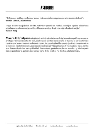 ASTIBERRI
“Reflexiones lúcidas, cumbres de humor cívico y opiniones agudas que abren carne sin herir”.
Rubén Lardín, Rockdelux

“Seguí a diario la aparición de esta Plétora de piñatas en Público y siempre lograba ofrecer una
mirada nueva, distraer mi atención, obligarme a mirar desde otro sitio y hacia otro sitio”.
Rafael Reig



Mauro Entrialgo (Vitoria-Gasteiz, 1965), además de uno de los humoristas gráficos con mayor
prestigio y reconocimiento del país, colaborador habitual de la revista El Jueves, es un todoterreno
creativo que ha escrito cuatro obras de teatro, ha guionizado el largometraje Gente pez entre otras
incursiones en el séptimo arte, realiza cortometrajes en vídeo (Trocitos de mi vida) que pasea por los
más diversos festivales, hace publicidad, ilustraciones, portadas de discos, murales... y aún le queda
tiempo para tocar la guitarra tras formar parte de los combos Fat Esteban y Esteban light.




             Apdo. 485. 48080. Bilbao   Tel.: 661 288 747   info@astiberri.com   www.astiberri.com
 