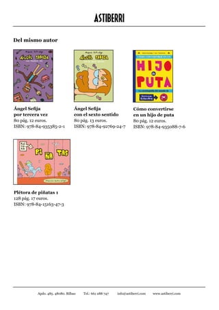 ASTIBERRI
Del mismo autor




Ángel Sefija                      Ángel Sefija                      Cómo convertirse
por tercera vez		                 con el sexto sentido		            en un hijo de puta		
80 pág. 12 euros.                 80 pág. 13 euros.                 80 pág. 12 euros.
ISBN: 978-84-935385-2-1           ISBN: 978-84-92769-24-7           ISBN: 978-84-935088-7-6




Plétora de piñatas 1
128 pág. 17 euros.
ISBN: 978-84-15163-47-3




           Apdo. 485. 48080. Bilbao   Tel.: 661 288 747   info@astiberri.com   www.astiberri.com
 