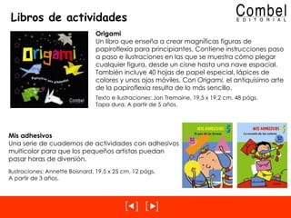 Libros de actividades Mis adhesivos Una serie de cuadernos de actividades con adhesivos multicolor para que los pequeños artistas puedan pasar horas de diversión. Ilustraciones: Annette Boisnard, 19,5 x 25 cm, 12 págs. A partir de 3 años. Origami Un libro que enseña a crear magníficas figuras de papiroflexia para principiantes. Contiene instrucciones paso a paso e ilustraciones en las que se muestra cómo plegar cualquier figura, desde un cisne hasta una nave espacial. También incluye 40 hojas de papel especial, lápices de colores y unos ojos móviles. Con  Origami,  el antiquísimo arte de la papiroflexia resulta de lo más sencillo. Texto e ilustraciones: Jon Tremaine, 19,5 x 19,2 cm, 48 págs. Tapa dura. A partir de 5 años. 