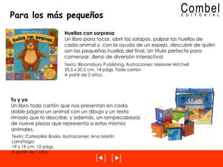 Para los más pequeños Huellas con sorpresa Un libro para tocar, abrir las solapas, palpar las huellas de cada animal y, con la ayuda de un espejo, descubrir de quién son las pequeñas huellas del final. Un título perfecto para comenzar, ¡lleno de diversión interactiva! Texto: Bloomsbury Publishing, Ilustraciones: Melanie Mitchell 20,5 x 20,5 cm, 14 págs. Todo cartón A partir de 2 años. Tu y yo Un libro todo cartón que nos presentan en cada doble página un animal con un dibujo y un texto rimado que lo describe; y además, un rompecabezas de nueve piezas que representa a estos mismos animales. Texto: Caterpillar Books, Ilustraciones: Ana Martín Larrañaga 19 x 19 cm, 12 págs. A partir de 1 año. 