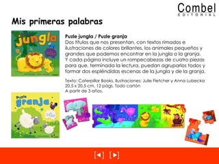 Mis primeras palabras Puzle jungla / Puzle granja Dos títulos que nos presentan, con textos rimados e ilustraciones de colores brillantes, los animales pequeños y grandes que podemos encontrar en la jungla o la granja.  Y cada página incluye un rompecabezas de cuatro piezas para que, terminada la lectura, puedan agruparlos todos y formar dos espléndidas escenas de la jungla y de la granja. Texto: Caterpillar Books, Ilustraciones: Julie Fletcher y Anna Lubecka 20,5 x 20,5 cm, 12 págs. Todo cartón A partir de 3 años. 