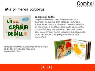 Mis primeras palabras La granja al dedillo Un primer libro de conocimientos sobre los animales de granja. Con solapas, texturas e ilustraciones que nos muestran con detalle cómo es el conejo, el pollito, el cerdo o la vaca, entre otros animales y nos permiten descubrir cómo son, qué comen y cómo se llaman sus pequeños. ¡Para responder a las preguntas de los más pequeños! Texto: Éditions Milan, Ilustraciones: Xavier Deneux 28,8 x 20,6 cm, 12 págs. Tapa dura A partir de 3 años. 
