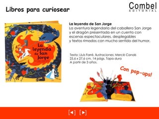 Libros para curiosear La leyenda de San Jorge La aventura legendaria del caballero San Jorge y el dragón presentada en un cuento con escenas espectaculares, desplegables y textos rimados con mucho sentido del humor. Texto: Lluís Farré, Ilustraciones: Mercè Canals 25,6 x 27,6 cm, 14 págs. Tapa dura A partir de 3 años. Con pop-ups! 