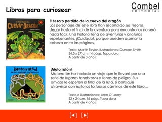 Libros para curiosear El tesoro perdido de la cueva del dragón Los personajes de este libro han escondido sus tesoros. Llegar hasta el final de la aventura para encontrarlos no será nada fácil. Una historia llena de aventuras y criaturas espeluznantes. ¡Cuidado!, porque pueden asomar la cabeza entre las páginas. Texto: Martin Taylor, Ilustraciones: Duncan Smith 24,5 x 27 cm, 14 págs. Tapa dura A partir de 3 años. ¡Motorratón! Motorratón ha iniciado un viaje que le llevará por una serie de lugares tenebrosos y llenos de peligro. Sus amigos le esperan al final de la ruta, si consigue atravesar con éxito los tortuosos caminos de este libro… Texto e ilustraciones: John O’Leary 22 x 24 cm, 16 págs. Tapa dura A partir de 4 años. 