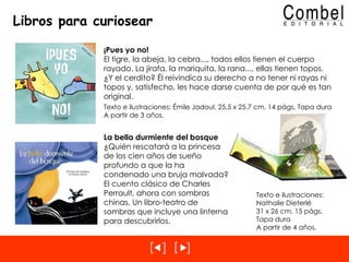 Libros para curiosear ¡Pues yo no! El tigre, la abeja, la cebra..., todos ellos tienen el cuerpo rayado. La jirafa, la mariquita, la rana..., ellas tienen topos. ¿Y el cerdito? Él reivindica su derecho a no tener ni rayas ni topos y, satisfecho, les hace darse cuenta de por qué es tan original. Texto e ilustraciones: Émile Jadoul, 25,5 x 25,7 cm, 14 págs. Tapa dura A partir de 3 años. La bella durmiente del bosque ¿Quién rescatará a la princesa de los cien años de sueño profundo a que la ha condenado una bruja malvada? El cuento clásico de Charles Perrault, ahora con sombras chinas. Un libro-teatro de sombras que incluye una linterna para descubrirlos. Texto e ilustraciones:  Nathalie Dieterlé 31 x 26 cm, 15 págs.  Tapa dura A partir de 4 años. 
