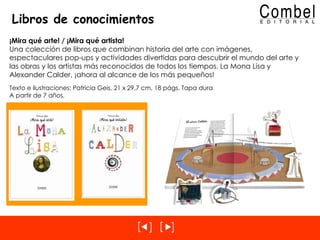 Libros de conocimientos ¡Mira qué arte! / ¡Mira qué artista! Una colección de libros que combinan historia del arte con imágenes, espectaculares pop-ups y actividades divertidas para descubrir el mundo del arte y las obras y los artistas más reconocidos de todos los tiempos. La Mona Lisa y Alexander Calder, ¡ahora al alcance de los más pequeños! Texto e ilustraciones: Patricia Geis, 21 x 29,7 cm, 18 págs. Tapa dura A partir de 7 años. 