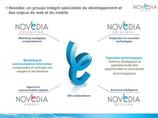 Novedia: un groupe intégré spécialiste du développement et des enjeux du web et du mobileMarketing stratégique et opérationnelIntégration en nouvelles technologiesExpertise technologique: maîtrise stratégique et opérationnelle des opportunités et contraintes technologiquesMarketing et communication interactive:comprendre et anticiper les usages et les besoins Agence en communication digitaleBusiness Intelligence500 collaborateurs