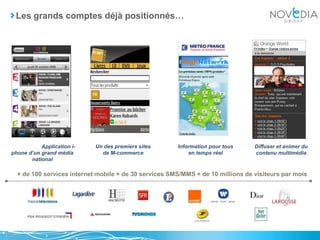 Les grands comptes déjà positionnés…	Application i-phone d’un grand média national	Un des premiers sites de M-commerce	Information pour tous en temps réel	Diffuser et animer du contenu multimédia+ de 100 services internet mobile + de 30 services SMS/MMS + de 10 millions de visiteurs par mois