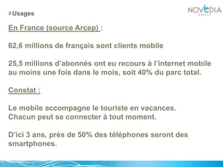 UsagesEn France (source Arcep) :62,6 millions de français sont clients mobile 25,5 millions d’abonnés ont eu recours à l’internet mobile au moins une fois dans le mois, soit 40% du parc total.Constat :Le mobile accompagne le touriste en vacances.Chacun peut se connecter à tout moment.D’ici 3 ans, près de 50% des téléphones seront des smartphones.