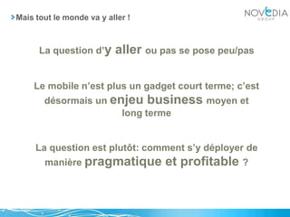 Mais tout le monde va y aller !La question d’y aller ou pas se pose peu/pasLe mobile n’est plus un gadget court terme; c’est désormais un enjeu business moyen et long termeLa question est plutôt: comment s’y déployer de manière pragmatique et profitable ?