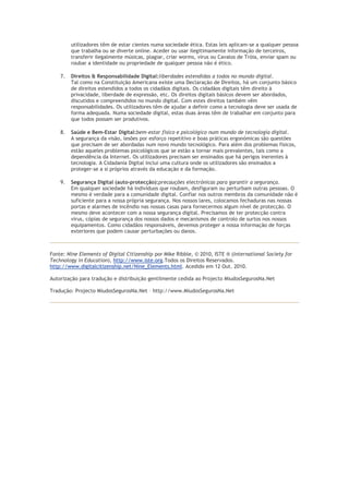 utilizadores têm de estar cientes numa sociedade ética. Estas leis aplicam-se a qualquer pessoa
         que trabalha ou se diverte online. Aceder ou usar ilegitimamente informação de terceiros,
         transferir ilegalmente músicas, plagiar, criar worms, vírus ou Cavalos de Tróia, enviar spam ou
         roubar a identidade ou propriedade de qualquer pessoa não é ético.

    7.   Direitos & Responsabilidade Digital:liberdades estendidas a todos no mundo digital.
         Tal como na Constituição Americana existe uma Declaração de Direitos, há um conjunto básico
         de direitos estendidos a todos os cidadãos digitais. Os cidadãos digitais têm direito à
         privacidade, liberdade de expressão, etc. Os direitos digitais básicos devem ser abordados,
         discutidos e compreendidos no mundo digital. Com estes direitos também vêm
         responsabilidades. Os utilizadores têm de ajudar a definir como a tecnologia deve ser usada de
         forma adequada. Numa sociedade digital, estas duas áreas têm de trabalhar em conjunto para
         que todos possam ser produtivos.

    8.   Saúde e Bem-Estar Digital:bem-estar físico e psicológico num mundo de tecnologia digital.
         A segurança da visão, lesões por esforço repetitivo e boas práticas ergonómicas são questões
         que precisam de ser abordadas num novo mundo tecnológico. Para além dos problemas físicos,
         estão aqueles problemas psicológicos que se estão a tornar mais prevalentes, tais como a
         dependência da Internet. Os utilizadores precisam ser ensinados que há perigos inerentes à
         tecnologia. A Cidadania Digital inclui uma cultura onde os utilizadores são ensinados a
         proteger-se a si próprios através da educação e da formação.

    9.   Segurança Digital (auto-protecção):precauções electrónicas para garantir a segurança.
         Em qualquer sociedade há indivíduos que roubam, desfiguram ou perturbam outras pessoas. O
         mesmo é verdade para a comunidade digital. Confiar nos outros membros da comunidade não é
         suficiente para a nossa própria segurança. Nos nossos lares, colocamos fechaduras nas nossas
         portas e alarmes de incêndio nas nossas casas para fornecermos algum nível de protecção. O
         mesmo deve acontecer com a nossa segurança digital. Precisamos de ter protecção contra
         vírus, cópias de segurança dos nossos dados e mecanismos de controlo de surtos nos nossos
         equipamentos. Como cidadãos responsáveis, devemos proteger a nossa informação de forças
         exteriores que podem causar perturbações ou danos.



Fonte: Nine Elements of Digital Citizenship por Mike Ribble, © 2010, ISTE ® (International Society for
Technology in Education), http://www.iste.org.Todos os Direitos Reservados.
http://www.digitalcitizenship.net/Nine_Elements.html. Acedido em 12 Out. 2010.

Autorização para tradução e distribuição gentilmente cedida ao Projecto MiudosSegurosNa.Net

Tradução: Projecto MiudosSegurosNa.Net – http://www.MiudosSegurosNa.Net
 