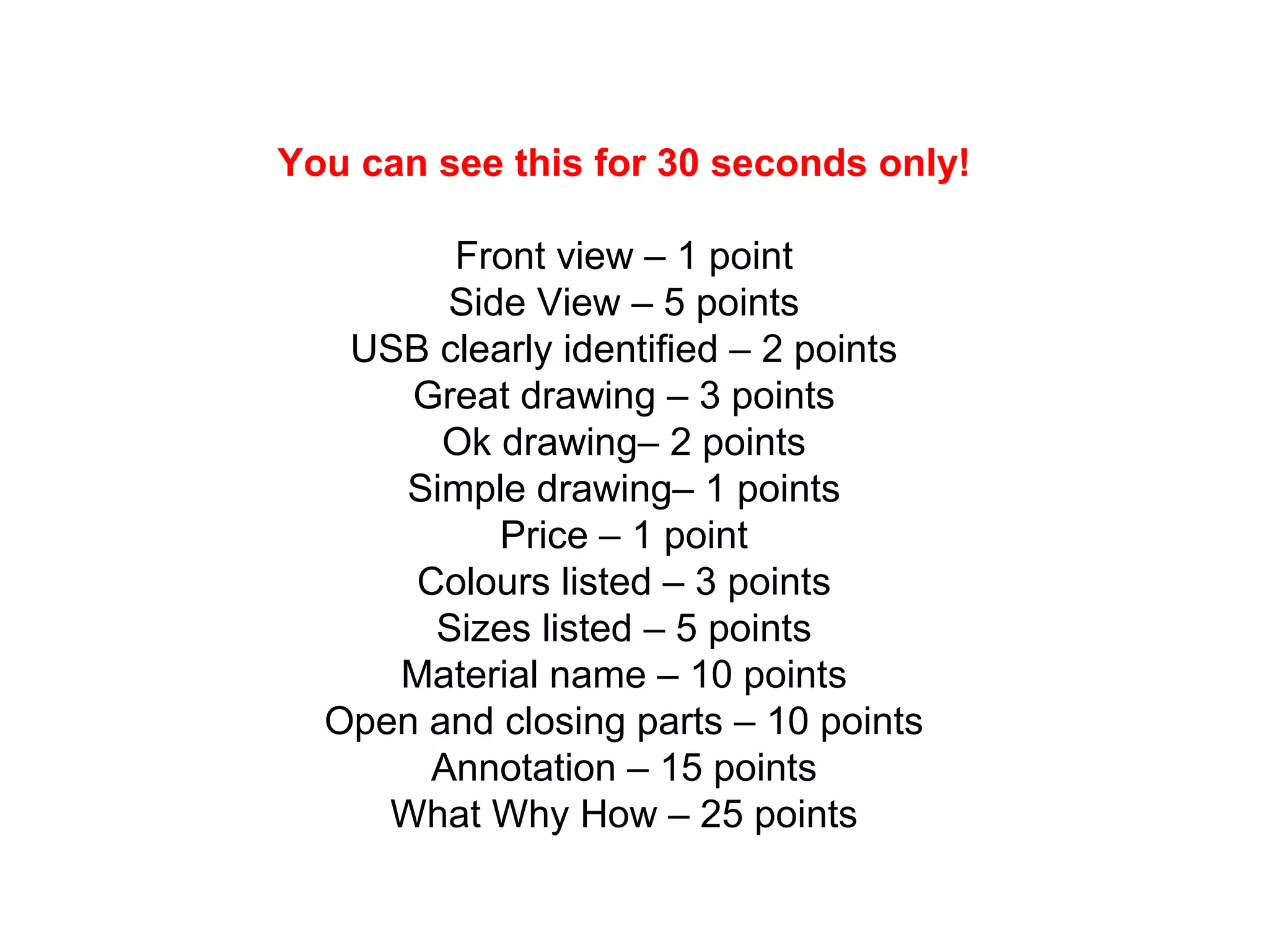 You can see this for 30 seconds only!
Front view – 1 point
Side View – 5 points
USB clearly identified – 2 points
Great drawing – 3 points
Ok drawing– 2 points
Simple drawing– 1 points
Price – 1 point
Colours listed – 3 points
Sizes listed – 5 points
Material name – 10 points
Open and closing parts – 10 points
Annotation – 15 points
What Why How – 25 points
 