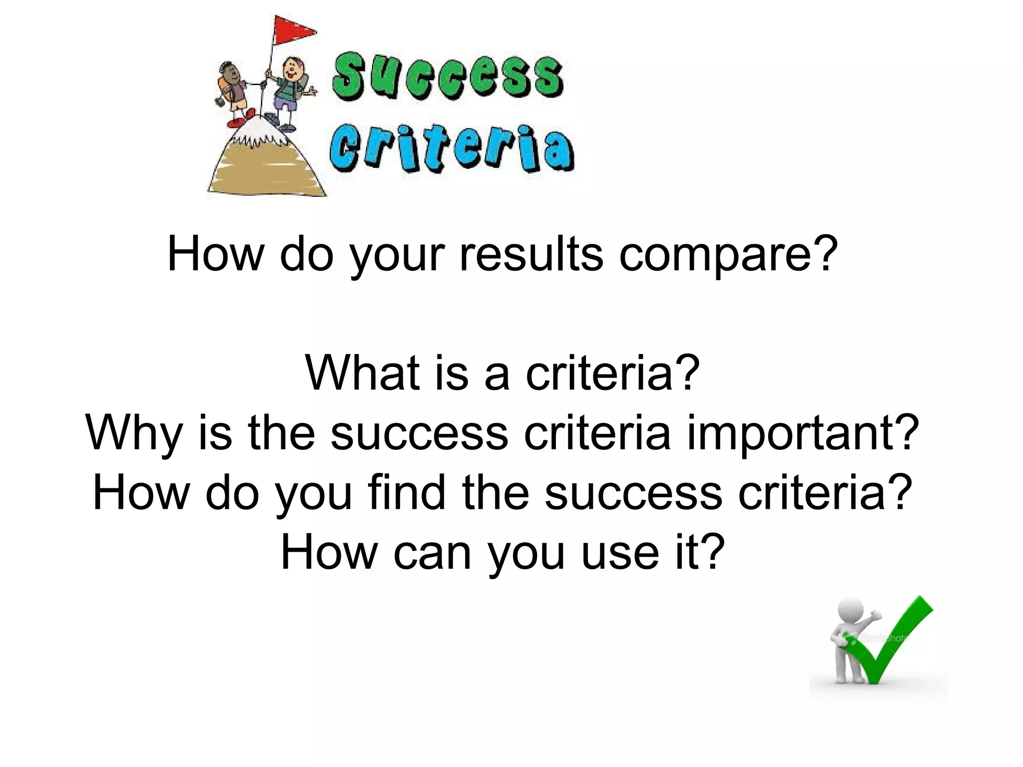 How do your results compare?
What is a criteria?
Why is the success criteria important?
How do you find the success criteria?
How can you use it?
 