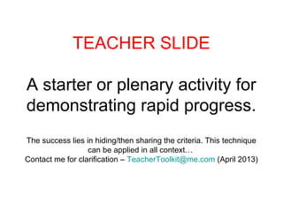 TEACHER SLIDE
A starter or plenary activity for
demonstrating rapid progress.
The success lies in hiding/then sharing the criteria. This technique
can be applied in all context…
Contact me for clarification – TeacherToolkit@me.com (April 2013)
 