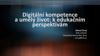 Digitální kompetence
a umělý život: k edukačním
perspektivám
Michal Černý
KISK a KSocP,
Filozofická fakulta MU, Brno
cerny@kisk.cz
 