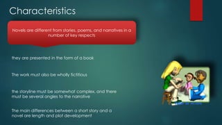 Novels are different from stories, poems, and narratives in a
number of key respects
they are presented in the form of a book
The work must also be wholly fictitious
the storyline must be somewhat complex, and there
must be several angles to the narrative
The main differences between a short story and a
novel are length and plot development
Characteristics
 