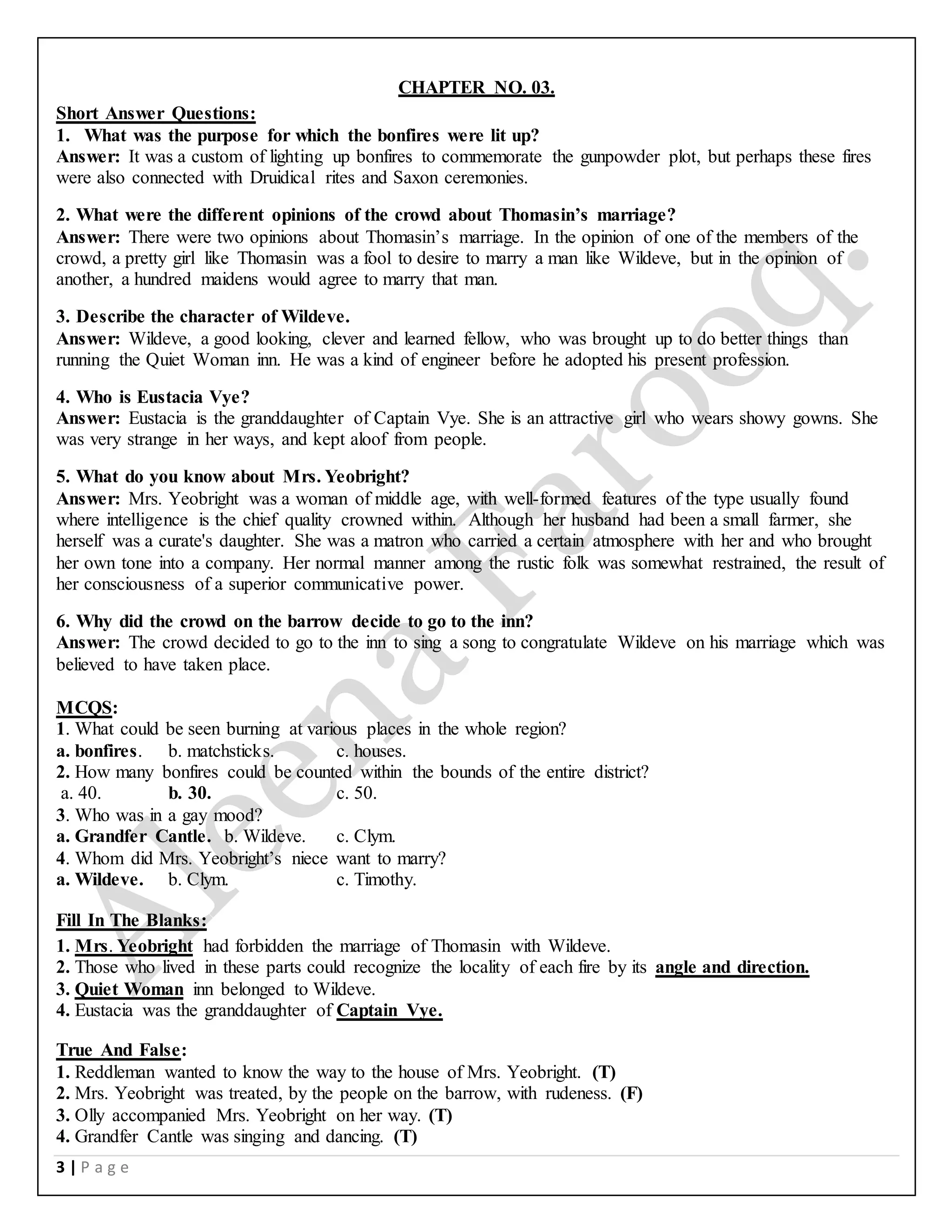 3 | P a g e
CHAPTER NO. 03.
Short Answer Questions:
1. What was the purpose for which the bonfires were lit up?
Answer: It was a custom of lighting up bonfires to commemorate the gunpowder plot, but perhaps these fires
were also connected with Druidical rites and Saxon ceremonies.
2. What were the different opinions of the crowd about Thomasin’s marriage?
Answer: There were two opinions about Thomasin’s marriage. In the opinion of one of the members of the
crowd, a pretty girl like Thomasin was a fool to desire to marry a man like Wildeve, but in the opinion of
another, a hundred maidens would agree to marry that man.
3. Describe the character of Wildeve.
Answer: Wildeve, a good looking, clever and learned fellow, who was brought up to do better things than
running the Quiet Woman inn. He was a kind of engineer before he adopted his present profession.
4. Who is Eustacia Vye?
Answer: Eustacia is the granddaughter of Captain Vye. She is an attractive girl who wears showy gowns. She
was very strange in her ways, and kept aloof from people.
5. What do you know about Mrs. Yeobright?
Answer: Mrs. Yeobright was a woman of middle age, with well-formed features of the type usually found
where intelligence is the chief quality crowned within. Although her husband had been a small farmer, she
herself was a curate's daughter. She was a matron who carried a certain atmosphere with her and who brought
her own tone into a company. Her normal manner among the rustic folk was somewhat restrained, the result of
her consciousness of a superior communicative power.
6. Why did the crowd on the barrow decide to go to the inn?
Answer: The crowd decided to go to the inn to sing a song to congratulate Wildeve on his marriage which was
believed to have taken place.
MCQS:
1. What could be seen burning at various places in the whole region?
a. bonfires. b. matchsticks. c. houses.
2. How many bonfires could be counted within the bounds of the entire district?
a. 40. b. 30. c. 50.
3. Who was in a gay mood?
a. Grandfer Cantle. b. Wildeve. c. Clym.
4. Whom did Mrs. Yeobright’s niece want to marry?
a. Wildeve. b. Clym. c. Timothy.
Fill In The Blanks:
1. Mrs. Yeobright had forbidden the marriage of Thomasin with Wildeve.
2. Those who lived in these parts could recognize the locality of each fire by its angle and direction.
3. Quiet Woman inn belonged to Wildeve.
4. Eustacia was the granddaughter of Captain Vye.
True And False:
1. Reddleman wanted to know the way to the house of Mrs. Yeobright. (T)
2. Mrs. Yeobright was treated, by the people on the barrow, with rudeness. (F)
3. Olly accompanied Mrs. Yeobright on her way. (T)
4. Grandfer Cantle was singing and dancing. (T)
 