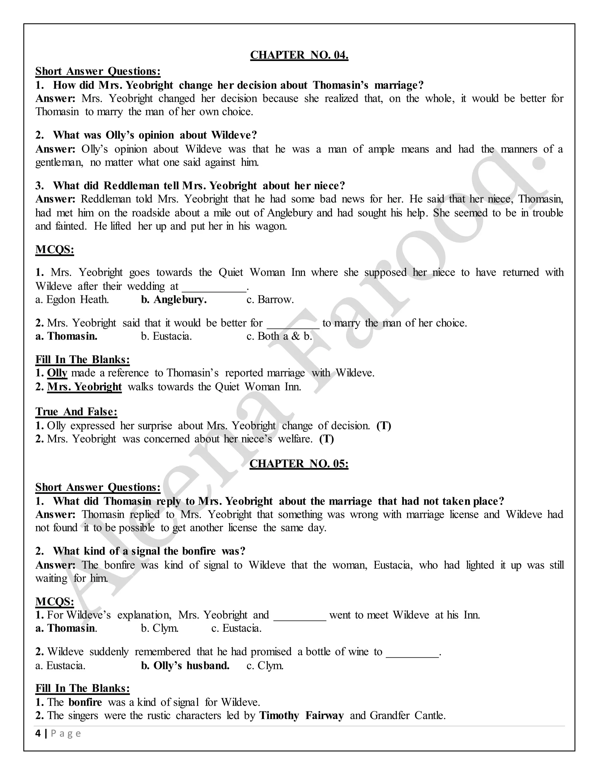 4 | P a g e
CHAPTER NO. 04.
Short Answer Questions:
1. How did Mrs. Yeobright change her decision about Thomasin’s marriage?
Answer: Mrs. Yeobright changed her decision because she realized that, on the whole, it would be better for
Thomasin to marry the man of her own choice.
2. What was Olly’s opinion about Wildeve?
Answer: Olly’s opinion about Wildeve was that he was a man of ample means and had the manners of a
gentleman, no matter what one said against him.
3. What did Reddleman tell Mrs. Yeobright about her niece?
Answer: Reddleman told Mrs. Yeobright that he had some bad news for her. He said that her niece, Thomasin,
had met him on the roadside about a mile out of Anglebury and had sought his help. She seemed to be in trouble
and fainted. He lifted her up and put her in his wagon.
MCQS:
1. Mrs. Yeobright goes towards the Quiet Woman Inn where she supposed her niece to have returned with
Wildeve after their wedding at ___________.
a. Egdon Heath. b. Anglebury. c. Barrow.
2. Mrs. Yeobright said that it would be better for _________ to marry the man of her choice.
a. Thomasin. b. Eustacia. c. Both a & b.
Fill In The Blanks:
1. Olly made a reference to Thomasin’s reported marriage with Wildeve.
2. Mrs. Yeobright walks towards the Quiet Woman Inn.
True And False:
1. Olly expressed her surprise about Mrs. Yeobright change of decision. (T)
2. Mrs. Yeobright was concerned about her niece’s welfare. (T)
CHAPTER NO. 05:
Short Answer Questions:
1. What did Thomasin reply to Mrs. Yeobright about the marriage that had not taken place?
Answer: Thomasin replied to Mrs. Yeobright that something was wrong with marriage license and Wildeve had
not found it to be possible to get another license the same day.
2. What kind of a signal the bonfire was?
Answer: The bonfire was kind of signal to Wildeve that the woman, Eustacia, who had lighted it up was still
waiting for him.
MCQS:
1. For Wildeve’s explanation, Mrs. Yeobright and _________ went to meet Wildeve at his Inn.
a. Thomasin. b. Clym. c. Eustacia.
2. Wildeve suddenly remembered that he had promised a bottle of wine to _________.
a. Eustacia. b. Olly’s husband. c. Clym.
Fill In The Blanks:
1. The bonfire was a kind of signal for Wildeve.
2. The singers were the rustic characters led by Timothy Fairway and Grandfer Cantle.
 