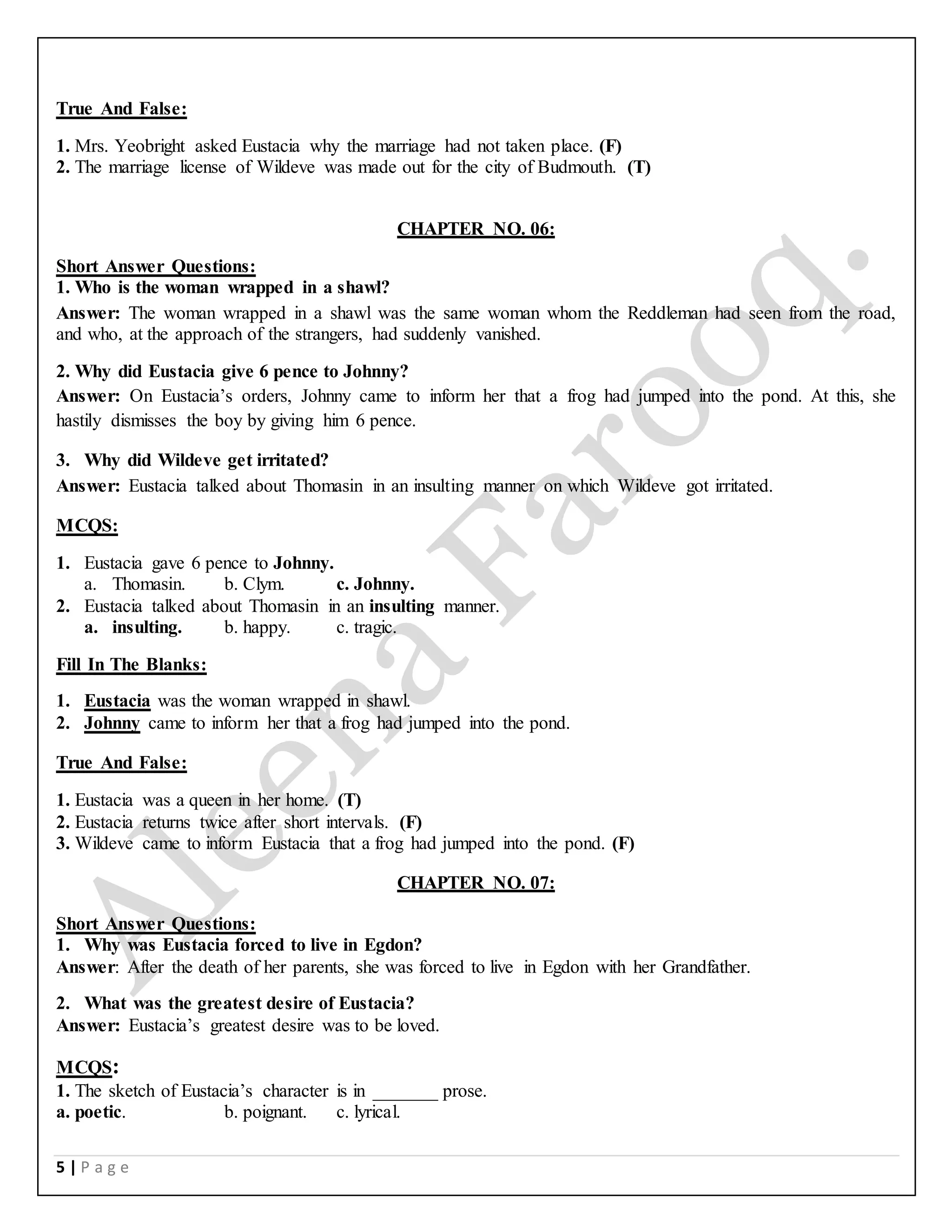 5 | P a g e
True And False:
1. Mrs. Yeobright asked Eustacia why the marriage had not taken place. (F)
2. The marriage license of Wildeve was made out for the city of Budmouth. (T)
CHAPTER NO. 06:
Short Answer Questions:
1. Who is the woman wrapped in a shawl?
Answer: The woman wrapped in a shawl was the same woman whom the Reddleman had seen from the road,
and who, at the approach of the strangers, had suddenly vanished.
2. Why did Eustacia give 6 pence to Johnny?
Answer: On Eustacia’s orders, Johnny came to inform her that a frog had jumped into the pond. At this, she
hastily dismisses the boy by giving him 6 pence.
3. Why did Wildeve get irritated?
Answer: Eustacia talked about Thomasin in an insulting manner on which Wildeve got irritated.
MCQS:
1. Eustacia gave 6 pence to Johnny.
a. Thomasin. b. Clym. c. Johnny.
2. Eustacia talked about Thomasin in an insulting manner.
a. insulting. b. happy. c. tragic.
Fill In The Blanks:
1. Eustacia was the woman wrapped in shawl.
2. Johnny came to inform her that a frog had jumped into the pond.
True And False:
1. Eustacia was a queen in her home. (T)
2. Eustacia returns twice after short intervals. (F)
3. Wildeve came to inform Eustacia that a frog had jumped into the pond. (F)
CHAPTER NO. 07:
Short Answer Questions:
1. Why was Eustacia forced to live in Egdon?
Answer: After the death of her parents, she was forced to live in Egdon with her Grandfather.
2. What was the greatest desire of Eustacia?
Answer: Eustacia’s greatest desire was to be loved.
MCQS:
1. The sketch of Eustacia’s character is in _______ prose.
a. poetic. b. poignant. c. lyrical.
 