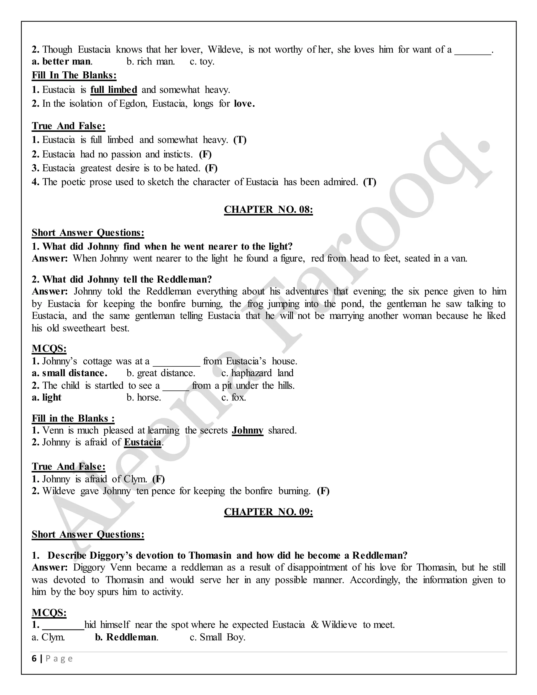 6 | P a g e
2. Though Eustacia knows that her lover, Wildeve, is not worthy of her, she loves him for want of a _______.
a. better man. b. rich man. c. toy.
Fill In The Blanks:
1. Eustacia is full limbed and somewhat heavy.
2. In the isolation of Egdon, Eustacia, longs for love.
True And False:
1. Eustacia is full limbed and somewhat heavy. (T)
2. Eustacia had no passion and insticts. (F)
3. Eustacia greatest desire is to be hated. (F)
4. The poetic prose used to sketch the character of Eustacia has been admired. (T)
CHAPTER NO. 08:
Short Answer Questions:
1. What did Johnny find when he went nearer to the light?
Answer: When Johnny went nearer to the light he found a figure, red from head to feet, seated in a van.
2. What did Johnny tell the Reddleman?
Answer: Johnny told the Reddleman everything about his adventures that evening; the six pence given to him
by Eustacia for keeping the bonfire burning, the frog jumping into the pond, the gentleman he saw talking to
Eustacia, and the same gentleman telling Eustacia that he will not be marrying another woman because he liked
his old sweetheart best.
MCQS:
1. Johnny’s cottage was at a _________ from Eustacia’s house.
a. small distance. b. great distance. c. haphazard land
2. The child is startled to see a _____ from a pit under the hills.
a. light b. horse. c. fox.
Fill in the Blanks :
1. Venn is much pleased at learning the secrets Johnny shared.
2. Johnny is afraid of Eustacia.
True And False:
1. Johnny is afraid of Clym. (F)
2. Wildeve gave Johnny ten pence for keeping the bonfire burning. (F)
CHAPTER NO. 09:
Short Answer Questions:
1. Describe Diggory’s devotion to Thomasin and how did he become a Reddleman?
Answer: Diggory Venn became a reddleman as a result of disappointment of his love for Thomasin, but he still
was devoted to Thomasin and would serve her in any possible manner. Accordingly, the information given to
him by the boy spurs him to activity.
MCQS:
1. ________hid himself near the spot where he expected Eustacia & Wildieve to meet.
a. Clym. b. Reddleman. c. Small Boy.
 