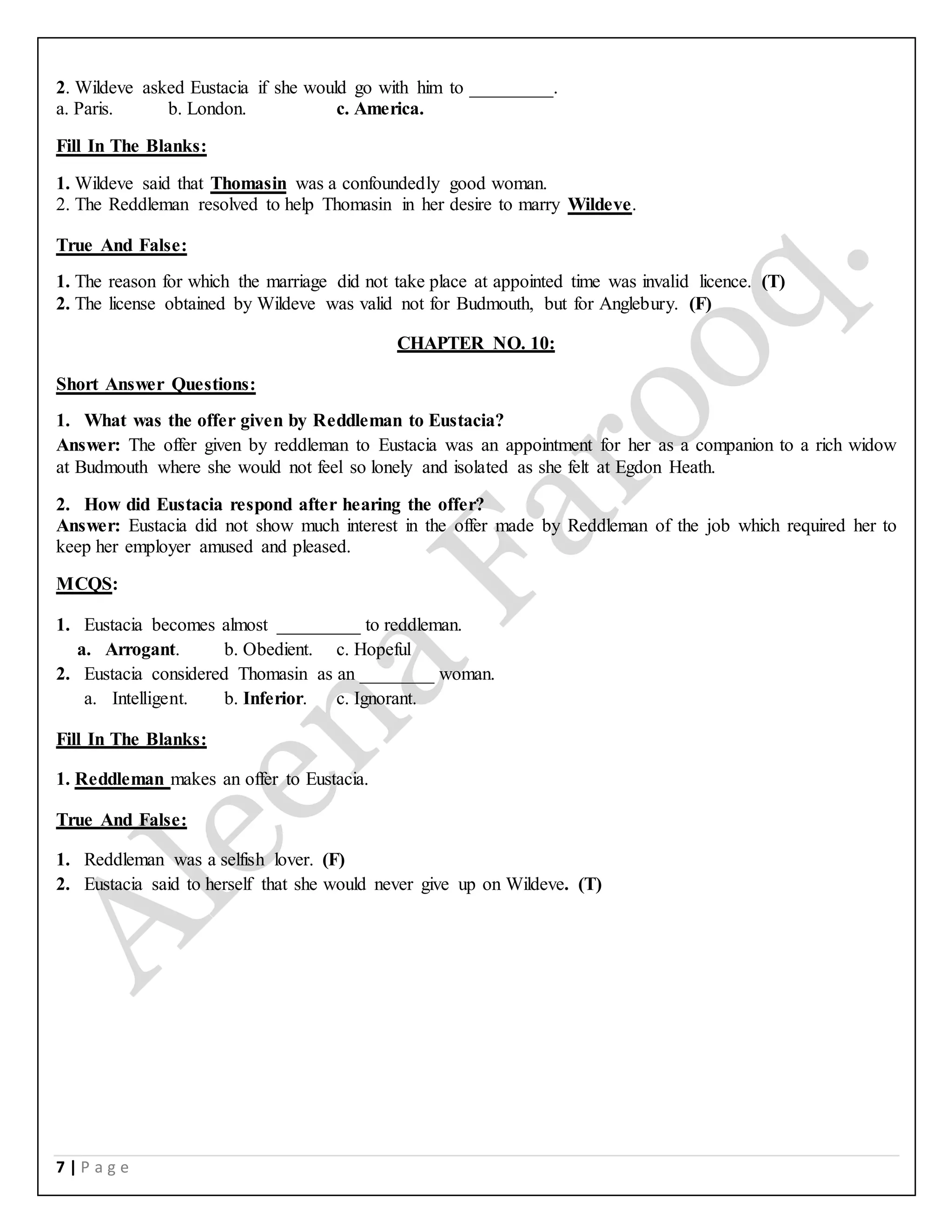 7 | P a g e
2. Wildeve asked Eustacia if she would go with him to _________.
a. Paris. b. London. c. America.
Fill In The Blanks:
1. Wildeve said that Thomasin was a confoundedly good woman.
2. The Reddleman resolved to help Thomasin in her desire to marry Wildeve.
True And False:
1. The reason for which the marriage did not take place at appointed time was invalid licence. (T)
2. The license obtained by Wildeve was valid not for Budmouth, but for Anglebury. (F)
CHAPTER NO. 10:
Short Answer Questions:
1. What was the offer given by Reddleman to Eustacia?
Answer: The offer given by reddleman to Eustacia was an appointment for her as a companion to a rich widow
at Budmouth where she would not feel so lonely and isolated as she felt at Egdon Heath.
2. How did Eustacia respond after hearing the offer?
Answer: Eustacia did not show much interest in the offer made by Reddleman of the job which required her to
keep her employer amused and pleased.
MCQS:
1. Eustacia becomes almost _________ to reddleman.
a. Arrogant. b. Obedient. c. Hopeful
2. Eustacia considered Thomasin as an ________ woman.
a. Intelligent. b. Inferior. c. Ignorant.
Fill In The Blanks:
1. Reddleman makes an offer to Eustacia.
True And False:
1. Reddleman was a selfish lover. (F)
2. Eustacia said to herself that she would never give up on Wildeve. (T)
 