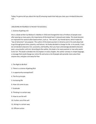 Today I’m gonna tell you about the top 02 amazing novels that help you clear your mindset & become
rich.
( BELIEVING IN YOURSELF IS THE KEY TO SUCCESS )
1. Science of getting rich-
this is a book written by Wallace D. Wattles in 1910 and changed the lives of millions of people even
after passing so many years, the importance of this book hasn’t reduced even today. This book became
an inspiration for several other book writers, such as “the secret”, by rhonda byrne, which made the
“law of attraction” very popular. The author of this book was born in America and in his early days had
to go through great stress, poverty, and failures. He finally decided to change his life. In his words, if you
do not decide to become rich, successful, and healthy, then you have unknowingly decided to become
poor, unsuccessful, and sick. According to the author, this book is for every woman or man who wants
to be rich. This book is divided into 16 chapters In every chapter, the author conveys in simple language,
a message that could change our entire life and serve a lot of people who provide more value than
anyone else, and give a lot away for free
1. The Right to Be Rich
2. There is a science of getting Rich
3. Is opportunity monopolized?
4. The first principle
5. Increasing life
6. How rich come to you
7. Gratitude
8. Thinking in a certain way
9. How to use the will
10. Further use of the will
11. Acting in a certain way
12. Efficient action
 