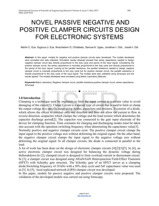 International Journal of Scientific & Engineering Research Volume 8, Issue 5, May-2017 856
ISSN 2229-5518
IJSER © 2017
http://www.ijser.org
NOVEL PASSIVE NEGATIVE AND
POSITIVE CLAMPER CIRCUITS DESIGN
FOR ELECTRONIC SYSTEMS
Martin C. Eze, Hyginus U. Eze, Nnachebem O. Chidebelu, Samuel A. Ugwu, Jonathan I. Odo, Josiah I. Odi
Abstract- In this paper, models for negative and positive clamper circuits were developed. The models developed
were simulated and data collected. Simulation results obtained showed that series capacitance needed to design
negative clamper circuit was directly proportional to the duty cycle and period of the input signal. Considering the
positive clamper circuit, the series capacitance is inversely proportional to the duty cycle and directly proportional to
the period of the input signal. Looking at the parallel resistance, the parallel resistance needed to design negative
clamper circuit is inversely proportional to the duty cycle but for positive clamper circuit, the parallel resistance is
directly proportional to the duty cycle of the input signal. The models were also validated using Simscape and the
results agreed. The models developed were simulated using Matrix Laboratory (MatLab).
Keywords:Matrix Laboratory, Negative clamper circuit, parallel resistance,positive clamper circuit, series capacitance,
Simscape
——————————  ——————————
1.0 Introduction
Clamping is a technique used by engineers to limit the input current to a certain value to avoid
damaging of the circuit[1]. Clamp Circuit is a special type of circuit that is used to limit or clamp
the output voltage to a specific range using diodes, capacitors and resistors. It consists of a diode,
which allows the circuit to conduct only one direction and does not allow the current to flow in
reverse direction, acapacitor which clamps the voltage and the load resistor which determines the
capacitor discharge period[2]. The capacitor was connected to the gate input electrode of the
device for clamping function. Time constants for charging and discharging modes must be taken
into account with the operation switching frequency when determining the capacitance value[3].
Normally positive and negative clamper circuits exist. The positive clamper circuit clamps the
input signal to the positive voltage axis without deforming the original signal. On the other hand,
the negative clamper circuit clamps the input signal to the negative voltage axis without
deforming the original signal. In all clamper circuits, the diode is connected in parallel to the
load.
A lot of work has been done on the design of electronic clamper circuits [4][2][3][5]. In [4], an
active electronic clamper circuit was designed for balancing the dynamic voltage during
thebreakdown.In [2], clamped circuit is designed to limit overload current in theresonant circuit.
In [3], a clamper circuit was designed using AlGaN/GaN Heterojunction Field-Effect Transistor
(HFET) with Schottky gate structure. The Schottky gate of an HFET serves as a clamping
diode.Switching frequency of 10 kHz with a 50% duty cycle and 5nF capacitance value was used
in [3]. In [5], local replicated network (LRN) clamper circuit was developed.
In this paper, models for passive negative and positive clamper circuits were proposed. The
validation of the developed models was carried out using Simscape.
IJSER
 