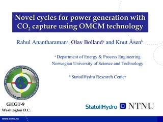 Novel cycles for power generation with CO 2  capture using OMCM technology Rahul Anantharaman a ,  Olav Bolland a  and Knut Åsen b a   Department of Energy & Process Engineering Norwegian University of Science and Technology b  StatoilHydro Research Center GHGT-9 Washington D.C. 