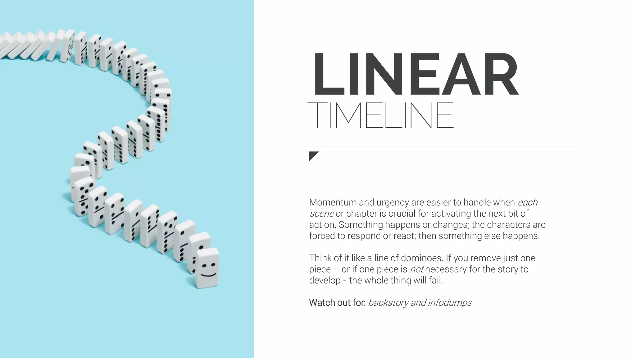 LINEAR
TIMELINE
Momentum and urgency are easier to handle when each
scene or chapter is crucial for activating the next bit of
action. Something happens or changes; the characters are
forced to respond or react; then something else happens.
Think of it like a line of dominoes. If you remove just one
piece – or if one piece is not necessary for the story to
develop - the whole thing will fail.
Watch out for: backstory and infodumps
 