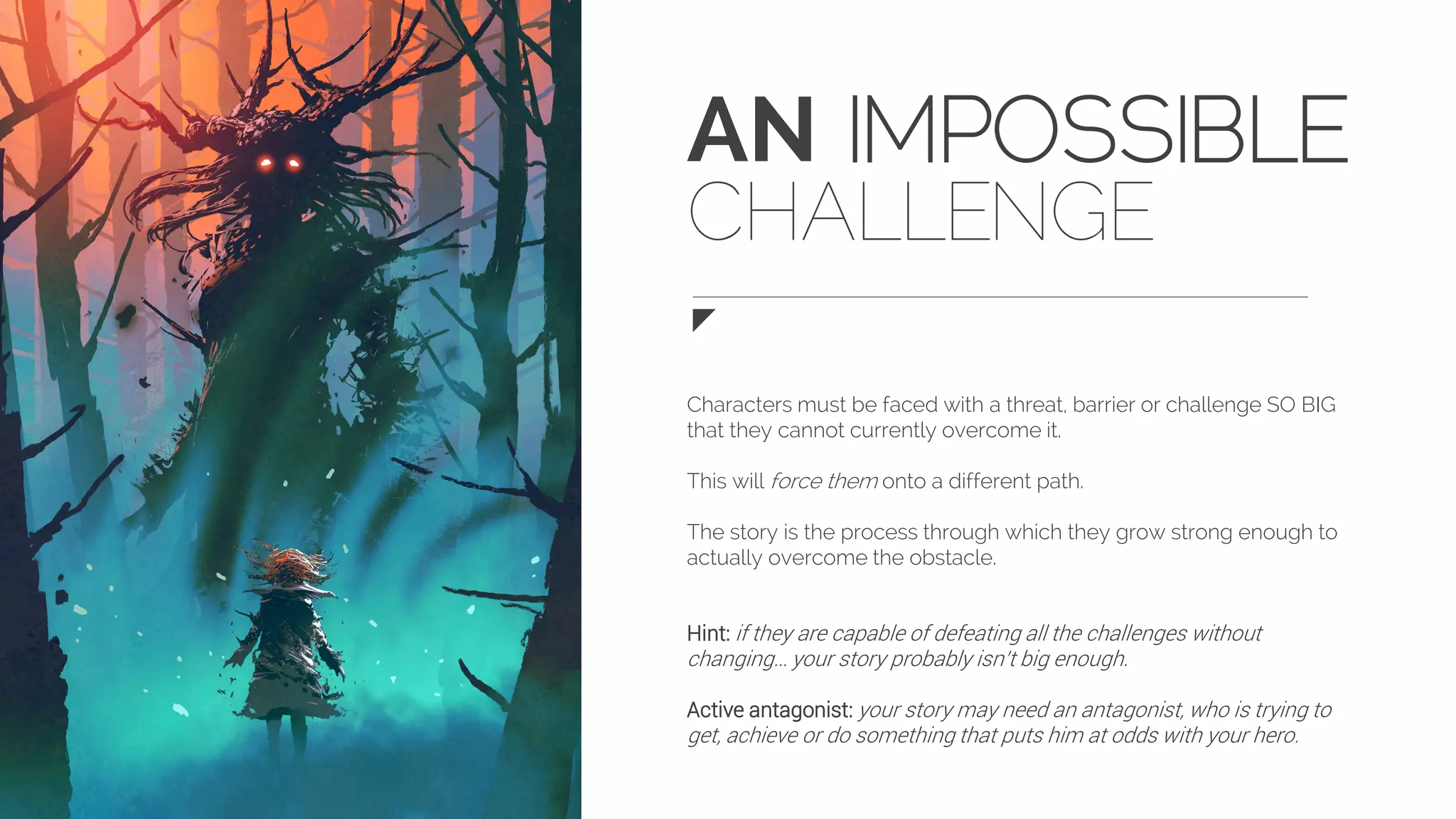 AN IMPOSSIBLE
CHALLENGE
Characters must be faced with a threat, barrier or challenge SO BIG
that they cannot currently overcome it.
This will force them onto a different path.
The story is the process through which they grow strong enough to
actually overcome the obstacle.
Hint: if they are capable of defeating all the challenges without
changing… your story probably isn’t big enough.
Active antagonist: your story may need an antagonist, who is trying to
get, achieve or do something that puts him at odds with your hero.
 