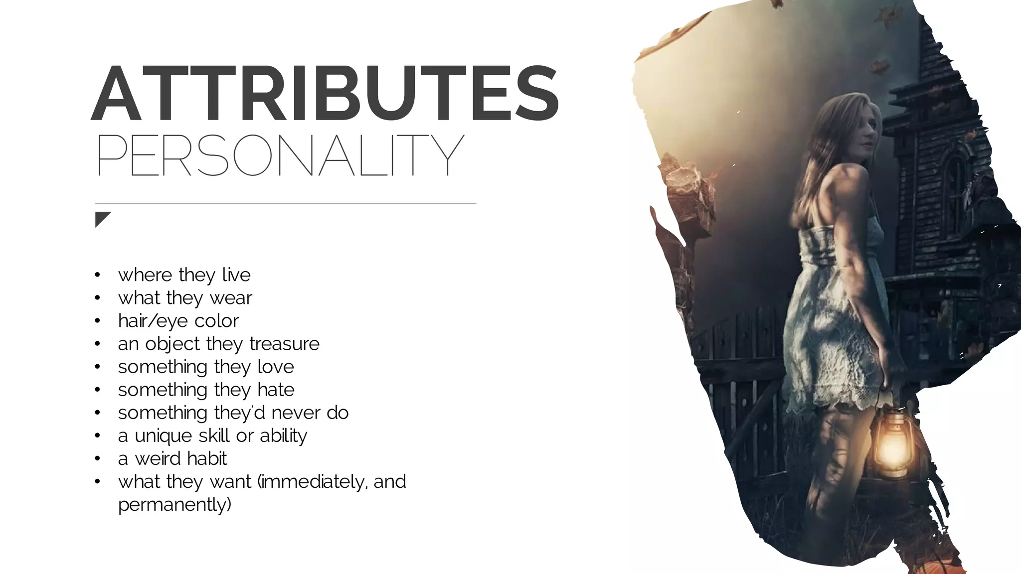 ATTRIBUTES
• where they live
• what they wear
• hair/eye color
• an object they treasure
• something they love
• something they hate
• something they'd never do
• a unique skill or ability
• a weird habit
• what they want (immediately, and
permanently)
PERSONALITY
 