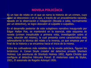 NOVELA POLICÍACA Es un tipo de relato en el que se narra la historia de un crimen, cuyo autor se desconoce y en el que, a través de un procedimiento racional, basado en la observación e indagación (llevada a cabo, normalmente por un detective), se logra descubrir al culpable o culpables. En el desarrollo posterior de este subgénero narrativo inaugurado por Edgar Hallan Poe, se mantendrá en lo esencial, este esquema de novela (crimen inexplicable a primera vista, investigación sobre el caso, solución del mismo), la cual presenta como característica más sobresaliente la técnica del relato a la inversa, ya que empieza por el final de la historia y se encamina hacia el inicio de la misma. Entre los cultivadores más notables de la novela policíaca, figuran los británicos: A. Conan Doyle creador del detective privado Sherlock Holmes: Las aventuras de Sherlock Holmes 1892, Ágata Christie que configura al detective Hércules Poirot: El misterioso caso de Styles, 1921, El asesinato de Rogelio Ackroyd 1926.  