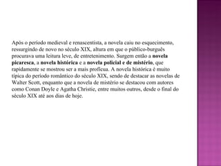 Após o período medieval e renascentista, a novela caiu no esquecimento, ressurgindo de novo no século XIX, altura em que o público-burguês procurava uma leitura leve, de entretenimento. Surgem então a  novela picaresca , a  novela histórica  e a  novela policial e de mistério , que rapidamente se mostrou ser a mais profícua. A novela histórica é muito típica do período romântico do século XIX, sendo de destacar as novelas de Walter Scott, enquanto que a novela de mistério se destacou com autores como Conan Doyle e Agatha Christie, entre muitos outros, desde o final do século XIX até aos dias de hoje.  