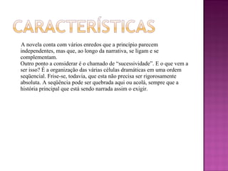 A novela conta com vários enredos que a princípio parecem independentes, mas que, ao longo da narrativa, se ligam e se complementam. Outro ponto a considerar é o chamado de “sucessividade”. E o que vem a ser isso? É a organização das várias células dramáticas em uma ordem seqüencial. Frise-se, todavia, que esta não precisa ser rigorosamente absoluta. A seqüência pode ser quebrada aqui ou acolá, sempre que a história principal que está sendo narrada assim o exigir. 