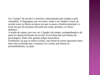 Já o “tempo” da novela é o histórico, determinado pelo relógio e pelo calendário. A linguagem, por seu turno, tende a ser simples e clara, de acordo como se falava na época em que se passa a história principal e o local em que ela acontece (levando em conta, portanto, os vários dialetos). A noção de espaço, por sua vez, é ligada à de tempo, acompanhando-o de perto no desenvolvimento da novela. O novelista não tem limites de personagens. Pode criar quantos julgar necessários. Finalmente, no que se refere à trama, esta forma de narrar apresenta ritmo bem mais acelerado que o romance ou o conto, por basear-se, primordialmente, na ação. 