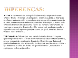 NOVELA:  Uma novela em português é uma narração em prosa de menor extensão do que o romance. Em comparação ao romance, pode-se dizer que a novela apresenta uma maior economia de recursos narrativos; em comparação ao conto, um maior desenvolvimento de enredo e personagens. A novela seria, então uma forma intermediária entre o conto e o romance, caracterizada, em geral, por uma narrativa de extensão média na qual toda a ação acompanha a trajetória de um único personagem (o romance, em geral, apresenta diversas tramas e linhas narrativas).  TELENOVELA:  Telenovela é uma história de ficção desenvolvida para apresentação na televisão. Ela tem a característica de ser dividida em capítulos, em que o seguinte é a continuação do anterior. O sentido geral da trama é previsto inicialmente, mas o desenrolar e o desenlace não. Durante a exibição – que pode levar de seis a dez meses, em episódios diários –, novos rumos e personagens podem ser inseridos. 