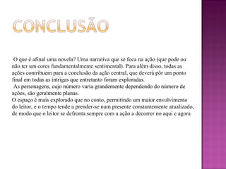 O que é afinal uma novela? Uma narrativa que se foca na ação (que pode ou não ter um cores fundamentalmente sentimental). Para além disso, todas as ações contribuem para a conclusão da ação central, que deverá pôr um ponto final em todas as intrigas que entretanto foram exploradas. As personagens, cujo número varia grandemente dependendo do número de ações, são geralmente planas. O espaço é mais explorado que no conto, permitindo um maior envolvimento do leitor, e o tempo tende a prender-se num presente constantemente atualizado, de modo que o leitor se defronta sempre com a ação a decorrer no aqui e agora 