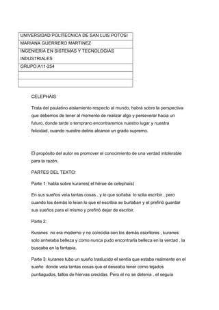 UNIVERSIDAD POLITECNICA DE SAN LUIS POTOSIMARIANA GUERRERO MARTINEZINGENIERIA EN SISTEMAS Y TECNOLOGIAS INDUSTRIALESGRUPO:A11-254<br />CELEPHAIS<br />Trata del paulatino aislamiento respecto al mundo, habrá sobre la perspectiva que debemos de tener al momento de realizar algo y perseverar hacia un futuro, donde tarde o temprano encontraremos nuestro lugar y nuestra felicidad, cuando nuestro delirio alcance un grado supremo.<br />El propósito del autor es promover el conocimiento de una verdad intolerable para la razón.<br />PARTES DEL TEXTO:<br />Parte 1: habla sobre kuranes( el héroe de celephais)<br />En sus sueños veía tantas cosas , y lo que soñaba  lo solia escribir , pero cuando los demás lo leían lo que el escribia se burlaban y el prefirió guardar sus sueños para el mismo y prefirió dejar de escribir.<br />Parte 2:<br />Kuranes  no era moderno y no coincidia con los demás escritores , kuranes solo anhelaba belleza y como nunca pudo encontrarla belleza en la verdad , la buscaba en la fantasia.<br />Parte 3: kuranes tubo un sueño traslucido el sentía que estaba realmente en el sueño  donde veía tantas cosas que el deseaba tener como tejados puntiagudos, tallos de hiervas crecidas. Pero el no se detenia , el seguía caminando forsozamente como si persiguiera un objetivo. No quiso desatender ese impulso por miedo a que fuese una desilusión.<br />Parte 4: kuranes despertó y en cuanto vio  la ciudad se duciono puesto que no era como el  había pensado por una hora que había soñado. Se enojo tanto se sentía molesto por haber despertado pues el pensó que ya había encontrado su ciudad mitológica.<br />Parte 5: después de 3 noches volvió a soñar y ahora nadie lo pudo despertar , parecía  como si tuviese las voló y  voló lego al mar lo contemplo  mas allá del luminoso puerto , el sol .<br />Parte 6 : kuranes estaba tan feliz , no quería desaparecer de ahí, finalmente un acompañante le comunico que su viaje jamás terminaría , el se sintió tan feliz que quiso aprovechar todo y empezó a realizar mas y mejores cosas<br />Las ideas principales que nos dan a conocer son 4 que se redactan conforme al texto<br />1: todos los seres  humanos tenemos grandes sueños , grandes ideas y aveses no somos capaces de desirlas o expresarlas por miedo , hat que ser perseverantes y saber que algún dia se realizaran<br />2:los sueños son utópicos pues realmente jamás nos pasaran exactamente como nosotros imaginamos pero ai que ser consientes que algún dia tendremos lo que hemos deseado.<br />3: nos dice que si queremos algo hay que lograrlo , pues las cosas no se dan rápidamente para todo hay que poner esfuerzo , solo asi se logran los sueños.<br />4: la última idea nos dice que en el momento que tengamos lo deseado  jamás lo desaprovechemos y que lo valoremos<br />La conclusión del autor nos dice que perseveremos en todo que siempre confiemos en que encontraremos la felicidad.<br />En Mi opinión personal este libro me gusto mucho por que tiene mucho que ver con la perseverancia y el optimismo para alcanzar nuestros sueños y confiar en nosotros mismos.<br />BIBLIOGRAFIA:<br />Lovecraft  HP , noviembre 2002, celephais,  México DF<br />