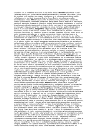 coquetear con la verdadera revolución de los cholos del sol. Hidelmi Astupiña de Trujillo
coqueta y bullanguera, pura chamba honrada a medias pero chismosa, las mujeres criollas
del comando no la pasaban por ayayera e indígena, en el colegio primario de su pueblo
realizó su primer atentado secuestrando al profesor. Quemó a muchas camaradas
acusándolas de putas. ElmerHuasasquiche de Chanchamayo, blanquiñoso fascistoide,
colérico y extrovertido, montañero y ermitaño, amigo de las plantas más que de los cumpas,
metido en las rondas no sabía de filosofía ni política pero fue capaz de mantener la logística
de su base por décadas, pudo desifrar el canto de los insectos y de las aves para detectar al
enemigo, pero no pudo resistir los edores de una pituca alemana a quién entregó todo un
pedazo de selva del partido. Leopoldina ortiga masplata, linda huambra guerrillera de
pelotilandia, nacida en Pacasmayo y crecida en las riberas del pacaya, hormiga caminadora
de cuerpo curuhuinse, voz melodiosa de patas fuertes y voladoras, infiltrada en los lechos de
varios narcos extorsionados por el partido, su madre se molestó mucho por que no la
desposó ningún camarada. Máximo Parihuaman de Ayacucho, comunero rico por traficar
familiarmente con las tierras de la comunidad de Huallumarca, colaborador hasta el sacrificio
extremo, metió hasta su calzoncillo en la revolución aparte de su camioneta último modelo,
hoy le quedan heridas que todavía sangran en las piernas paralíticas de su hija atacada por
los fascistas a balazos; recuerda su pueblo en ostracismo, reformista, conciliador, construye
con los pocos cholos que quedan en el pueblo una carretera para llegar al sol: es el mejor
caballero del partido, pero su palabra flaquea cuando no tiene dinero. RicardoEscriba de Ica,
medio cucufatón y traumadito de niño por la biblia que le leía su abuela, acusa a los
camaradas de ser hijos del judaísmo, admirador de hitler en cuanto a su supuesta
clarividencia del negro papel que el comunismo jugaría para el mundo capitalista, acérrimo
solterón, siguió la pautas de desarrollo revolucionario estudiando arqueología, pero se
refugió en una parroquia de chincha a vivir cuidando las catacumbas. PatriciaAstupiña de
Chiclayo, romántica y violenta de convicciones apristoides más por la estampa de galán de
cine del patán alan el jefe y por tradición de la familia paterna que por convicción, reacia a
convencerse del ateísmo del partido, sigue rezando a dios por la solución de la pobreza, sin
comprometerse con el adulterio político que la aleje del fisicoculturismo, lo más hermoso de
ella son sus senos llenos de orgullo racial, los más valioso de su virginidad mundana en que
quiere perderla con nosotros los cholos armados del sol, matándo fascistas en la cochina san
marcos a donde sueña estudiar para profesora de oratoria. Últimamente se declaró lesbiana
revolucionaria y corrió a su marido campeón de pesas. Andrés Mamani Sasa de Otuzco,
pretendido caballo que jaló al partido comunista de del prado hacia la guerrilla: la
consecuencia vino en forma de lluvia de balas en la madrugada en que quedó tirado en
pijama en las polvorientas calles de pamplona, el partido anda buscando a su mujer para
planificar la venganza. Orlando Chuquizuta de Ucayali, huaringero y ayahuasquero que
peleó en colombia y luego con el mir tomó mil y un pueblos para robar plata y entregársela
al partido, disidente bajó una noche desnudo del monte, se sumergíó en el huallaga para
convivir mucho tiempo con la yacumama. Elena Caro sinti, mujer de un dirigente del
enemigo, extraordinarias formas anatómicas inferiores usadas con sabiduría y gracia en las
campañas electoreras, le vende al partido cualquier chuchería al triple de precio, es muy
eficiente sacando fondos. Pedro Anchor delegado de Colombia, poeta de cristos
llorisanguíneos, ganó el premio del anonimato, aportó a la guerrilla del 60 holisqueando las
habitaciones de mao en china, luego vino a las montañas a robar el poco oro que quedaba de
los incas, colorado por el trago más que por comunista. Jacinto Rami delegado de Bolivia,
primo hermano de ebo morales y tan narco como él, supersticioso y pusilánime en los
cementerios, pero muy valiente en la guerra. Arturo Papam delegado de la patagonia
Argentina, arquetipo bonaerense de cancha de fútbol pobre pero culto, pequeño gigante en
organizar guerrillas, nadie se salva de su crítica principista, ante él son delincuentes políticos
y pusilánimes lenín, trotsky y demás, afín a los procedimientos anarquistas, recientemente
se contaminó de un indigenismo familiar, combate desde la tinta y la lengua formidables
armas para nosotros pero insuficientes..........enrolado esgrimiendo su lengua de fuego rojo
en la plaza castilla de lima ante cientos de obreros cachueleros que solían discutir allí la
álgida situación en la época de los velazcos, Artolas y cientos de monigotes uniformados
más, y el séquito de civiles vanilocuos de academia como Quiapo y bastardos escapados de
nuestra gloriosa guerrilla como los béjar y los breñas como comejenes minando la madera de
las organizaciones del pueblo con el enjambre fascista de sinamos, con los cagatintas de
unidad que se chantaron de a 4 ante los milicos con su cgtp , bregando y criticando,
correteaba con unas camaradas verdiendo libros e iluciones en las masas..............y todos, y
así muchos otros que irá nombrando el sol, como comandantes y enlaces de las distintas
regiones interandinas. Todos ellos de probada honestidad, sapiencia culinaria y valentía
callejera, aparte de sus lucidecez políticas y experiencias revolucionarias indiscutibles en los
campos de la costa sierra y selva de las tierras andinas, amazónicas y en las islas del
 