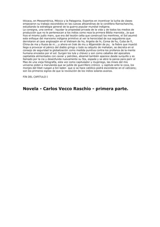titicaca, en Mesoamérica, México y la Patagonia. Expertos en incentivar la lucha de clases
empezaron su trabajo escondidos en las cuevas altoandinas de la cordillera Ranrachancha,
estudiando la estrategia general de la guerra popular mundial indígena.
La consigna, una central : liquidar la propiedad privada de la vida y de todos los medios de
producción que no le pertenezcan a los indios como reza la primera Biblia marxista...la que
hizo el mismo judío marx, que era del teutón celta que construyó los menhires, el Sol asumió
este enfoque del marxismo indígena primitivo al ver la heroicidad de sus seguidores que
derrotaron al caos anglosajón en el Vietnam de ho, Argelia de hi, Corea de hu, Cuba de fi,
China de ma y Rusia de ni....y ahora en Irak de mu y Afganistán de pu; la fiebre que inyectó
llega a provocar el pánico del diablo gringo y todo su séquito de mahatan, se decreta en el
consejo de seguridad la globalización como medida punitiva contra los profanos de la mente
humana enviados por el sol. Surgen los lula y chávez y son como caballos del apocalisis
capitalista alimentados con caviar y petróleo, abiamel también aparece desde surquillo y es
llamado por la cia y desenfunda nuevamente su 5ta, espada y se abre la panza para parir al
Mao de una vieja fotografía, esta vez como capitulador y mujeriego, las mises del mis
universo piden a marulanda que se jubile de guerrillero crónico y capitule ante la coca, los
monjes del tibet ruegan a bin laden que si se hace católico podrá esconderse en el vaticano;
son los primeros signos de que la revolución de los indios solares avanza.

FIN DEL CAPITULO I




Novela - Carlos Vecco Raschio - primera parte.
 